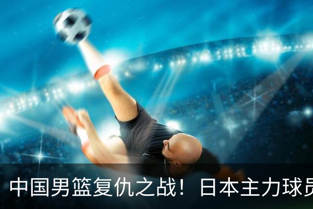 中国男篮复仇之战！日本主力球员都不在，做好防守凿内线